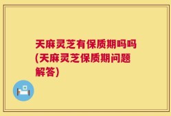天麻灵芝有保质期吗吗(天麻灵芝保质期问题解答)