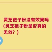 灵芝孢子粉没有效果吗(灵芝孢子粉是否真的无效？)