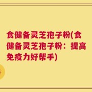 食健备灵芝孢子粉(食健备灵芝孢子粉：提高免疫力好帮手)