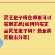 灵芝孢子粉在哪里可以买到正品(如何购买正品灵芝孢子粉？最全购买指南分享)