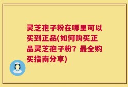 灵芝孢子粉在哪里可以买到正品(如何购买正品灵芝孢子粉？最全购买指南分享)