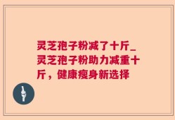灵芝孢子粉减了十斤_灵芝孢子粉助力减重十斤，健康瘦身新选择