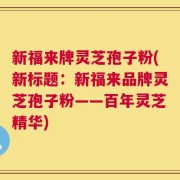 新福来牌灵芝孢子粉(新标题：新福来品牌灵芝孢子粉——百年灵芝精华)