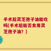 手术后灵芝孢子油能吃吗(手术后能否食用灵芝孢子油？)