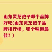 山东灵芝孢子哪个品牌好吃(山东灵芝孢子品牌排行榜，哪个味道最佳？)