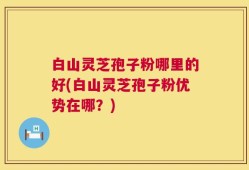 白山灵芝孢子粉哪里的好(白山灵芝孢子粉优势在哪？)