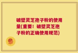 破壁灵芝孢子粉的使用量(重要！破壁灵芝孢子粉的正确使用规范)