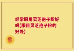 经常服用灵芝孢子粉好吗(服用灵芝孢子粉的好处)