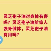 灵芝孢子油对身体有害吗？灵芝孢子油给家人强身健体，灵芝孢子油有用吗？