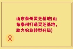 山东泰州灵芝基地(山东泰州打造灵芝基地，助力农业转型升级)