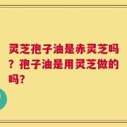 灵芝孢子油是赤灵芝吗？孢子油是用灵芝做的吗？