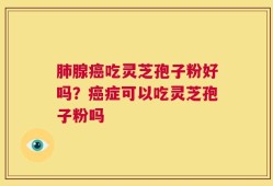 肺腺癌吃灵芝孢子粉好吗？癌症可以吃灵芝孢子粉吗