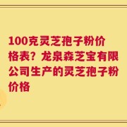 100克灵芝孢子粉价格表？龙泉森芝宝有限公司生产的灵芝孢子粉价格