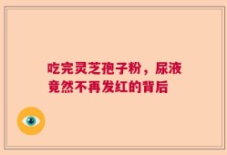 吃完灵芝孢子粉，尿液竟然不再发红的背后