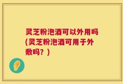 灵芝粉泡酒可以外用吗(灵芝粉泡酒可用于外敷吗？)