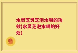 水灵芝灵芝泡水喝的功效(水灵芝泡水喝的好处)