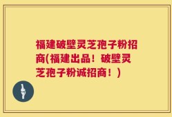 福建破壁灵芝孢子粉招商(福建出品！破壁灵芝孢子粉诚招商！)