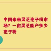 中国未来灵芝孢子粉市场？一亩灵芝能产多少孢子粉
