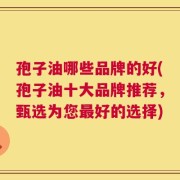 孢子油哪些品牌的好(孢子油十大品牌推荐，甄选为您最好的选择)