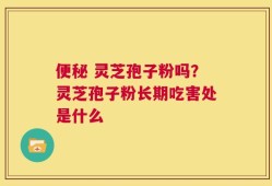 便秘 灵芝孢子粉吗？灵芝孢子粉长期吃害处是什么
