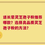 送长辈灵芝孢子粉推荐哪款？选择高品质灵芝孢子粉的方法？