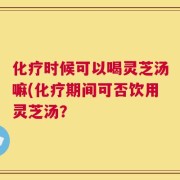 化疗时候可以喝灵芝汤嘛(化疗期间可否饮用灵芝汤？