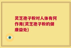 灵芝孢子粉对人体有何作用(灵芝孢子粉的健康益处)