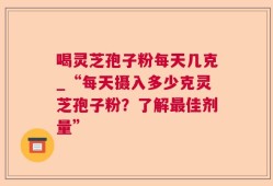 喝灵芝孢子粉每天几克_“每天摄入多少克灵芝孢子粉？了解最佳剂量”