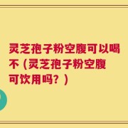 灵芝孢子粉空腹可以喝不 (灵芝孢子粉空腹可饮用吗？)
