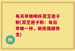 每天早晚喝杯灵芝孢子粉(灵芝孢子粉：每日早晚一杯，助你保健养生)