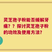 灵芝孢子粉能否缓解牙痛？？探讨灵芝孢子粉的功效及使用方法？