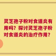 灵芝孢子粉对食道炎有用吗？探讨灵芝孢子粉对食道炎的治疗作用？