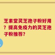 芝素堂灵芝孢子粉好用？提高免疫力的灵芝孢子粉推荐？