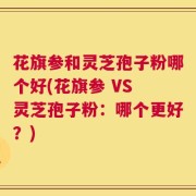 花旗参和灵芝孢子粉哪个好(花旗参 VS 灵芝孢子粉：哪个更好？)