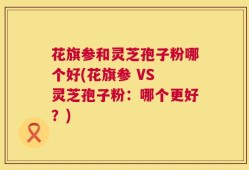 花旗参和灵芝孢子粉哪个好(花旗参 VS 灵芝孢子粉：哪个更好？)