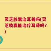 灵芝胶囊治耳聋吗(灵芝胶囊能治疗耳聋吗？)