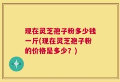 现在灵芝孢子粉多少钱一斤(现在灵芝孢子粉的价格是多少？)