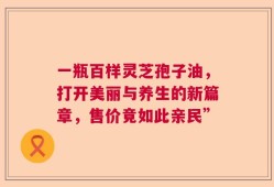 一瓶百样灵芝孢子油，打开美丽与养生的新篇章，售价竟如此亲民”