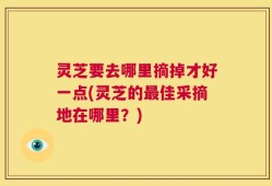 灵芝要去哪里摘掉才好一点(灵芝的最佳采摘地在哪里？)