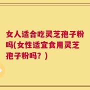 女人适合吃灵芝孢子粉吗(女性适宜食用灵芝孢子粉吗？)