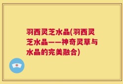 羽西灵芝水晶(羽西灵芝水晶——神奇灵草与水晶的完美融合)