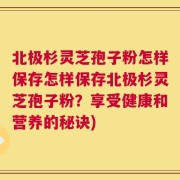 北极杉灵芝孢子粉怎样保存怎样保存北极杉灵芝孢子粉？享受健康和营养的秘诀)