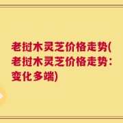 老挝木灵芝价格走势(老挝木灵芝价格走势：变化多端)