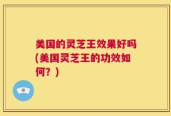 美国的灵芝王效果好吗(美国灵芝王的功效如何？)