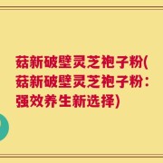 菇新破壁灵芝袍子粉(菇新破壁灵芝袍子粉：强效养生新选择)
