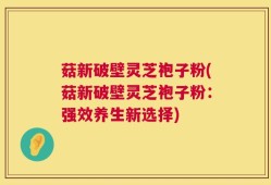 菇新破壁灵芝袍子粉(菇新破壁灵芝袍子粉：强效养生新选择)