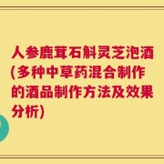 人参鹿茸石斛灵芝泡酒(多种中草药混合制作的酒品制作方法及效果分析)