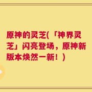 原神的灵芝(「神界灵芝」闪亮登场，原神新版本焕然一新！)