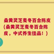 桑黄灵芝麦冬百合陈皮(桑黄灵芝麦冬百合陈皮，中式养生佳品！)