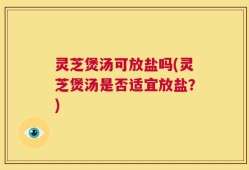 灵芝煲汤可放盐吗(灵芝煲汤是否适宜放盐？)
